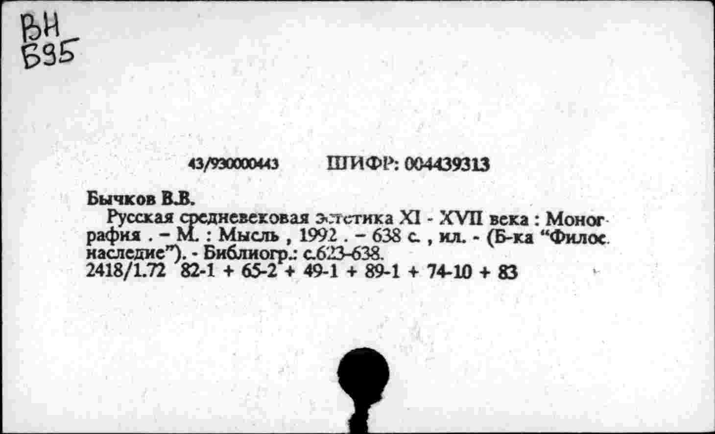 ﻿43/930000*43 ШИФР; 004439313
Бычков В.В.
Русская средневековая э-лстика XI - XVII века : рафия . - М. : Мысль , 1992 . - 638 с., ил. - (Б-ка наследие”). - Библиогр„- с.623-638.
2418/1.72 82-1 + 65-2 + 49-1 + 89-1 + 74-10 + 83
: Моног “Фил ос.